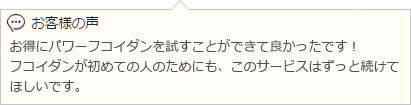 お得にパワーフコイダンを試すことができて良かったです！フコイダンが初めての人のためにも、このサービスはずっと続けてほしいです。